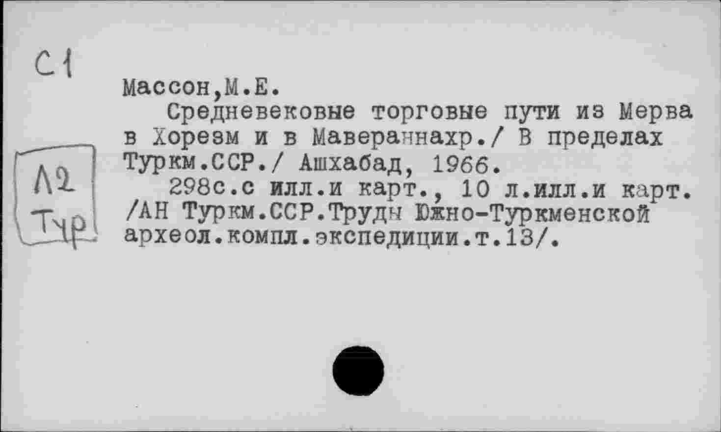 ﻿Массон,М.Е.
Средневековые торговые пути из Мерва в Хорезм и в Мавераннахр./ В пределах Туркм.ССР./ Ашхабад, 1966.
298с.с илл.и карт., 10 л.илл.и карт. /АН Туркм.ССР.Труды Южно-Туркменской архе ол.компл.экспедиции.т.13/.